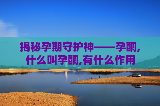 揭秘孕期守护神——孕酮,什么叫孕酮,有什么作用