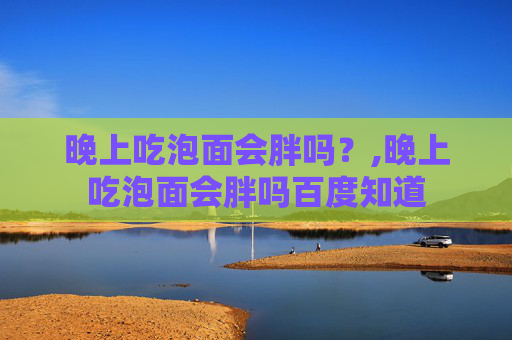 晚上吃泡面会胖吗？,晚上吃泡面会胖吗百度知道