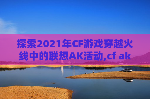 探索2021年CF游戏穿越火线中的联想AK活动,cf ak