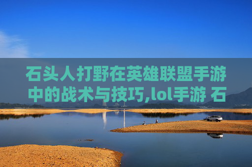 石头人打野在英雄联盟手游中的战术与技巧,lol手游 石头人打野厉害吗
