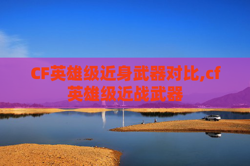 CF英雄级近身武器对比,cf英雄级近战武器