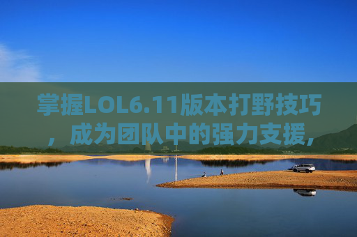 掌握LOL6.11版本打野技巧，成为团队中的强力支援,lol2026打野