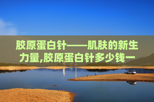 胶原蛋白针——肌肤的新生力量,胶原蛋白针多少钱一针