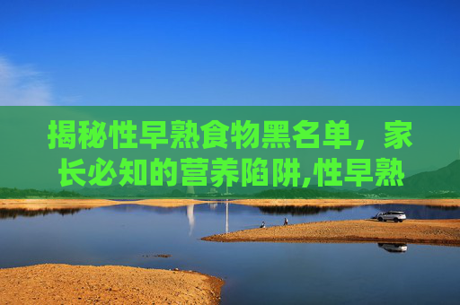 揭秘性早熟食物黑名单，家长必知的营养陷阱,性早熟食物黑名单包括哪些?