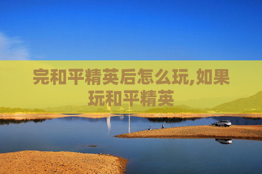 完和平精英后怎么玩,如果玩和平精英