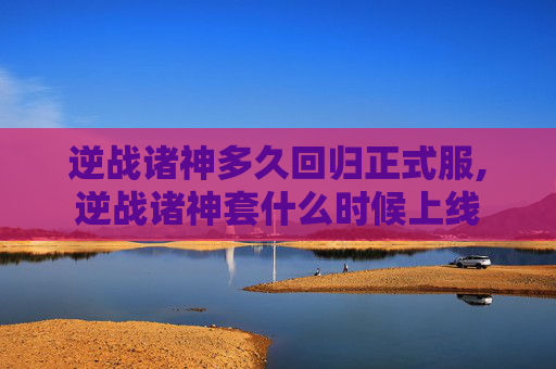逆战诸神多久回归正式服,逆战诸神套什么时候上线