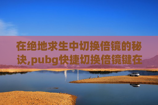 在绝地求生中切换倍镜的秘诀,pubg快捷切换倍镜键在哪