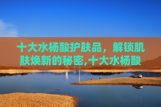 十大水杨酸护肤品，解锁肌肤焕新的秘密,十大水杨酸护肤品有哪些