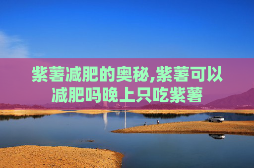 紫薯减肥的奥秘,紫薯可以减肥吗晚上只吃紫薯