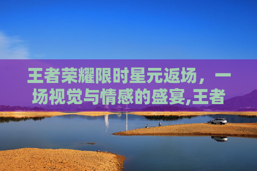 王者荣耀限时星元返场，一场视觉与情感的盛宴,王者荣耀限时星元返场在哪