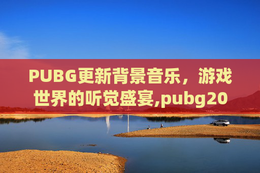 PUBG更新背景音乐，游戏世界的听觉盛宴,pubg2021背景音乐