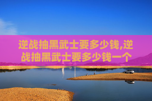 逆战抽黑武士要多少钱,逆战抽黑武士要多少钱一个