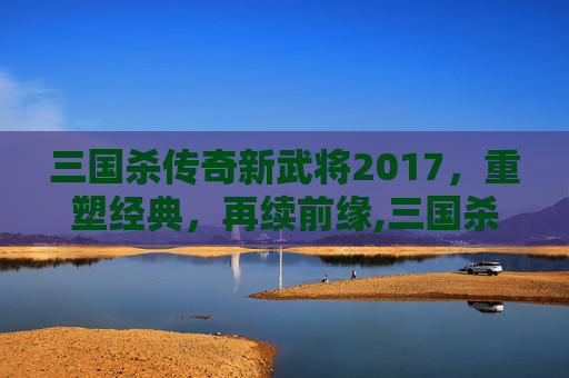 三国杀传奇新武将2017，重塑经典，再续前缘,三国杀传奇武将图鉴