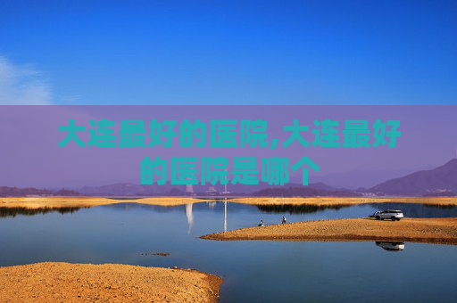 大连最好的医院,大连最好的医院是哪个