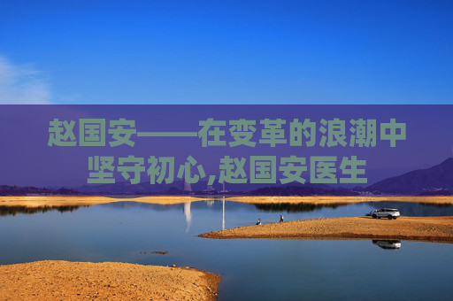 赵国安——在变革的浪潮中坚守初心,赵国安医生