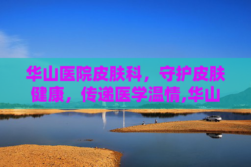 华山医院皮肤科，守护皮肤健康，传递医学温情,华山医院皮肤科药膏