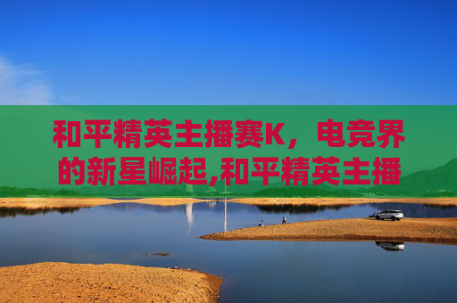 和平精英主播赛K，电竞界的新星崛起,和平精英主播赛回放