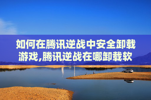 如何在腾讯逆战中安全卸载游戏,腾讯逆战在哪卸载软件