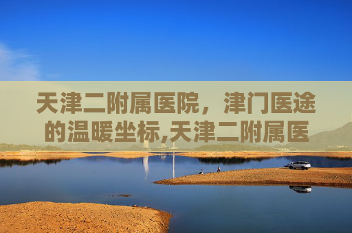 天津二附属医院，津门医途的温暖坐标,天津二附属医院擅长什么科