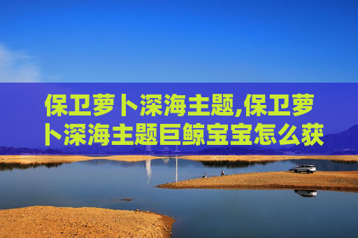 保卫萝卜深海主题,保卫萝卜深海主题巨鲸宝宝怎么获得