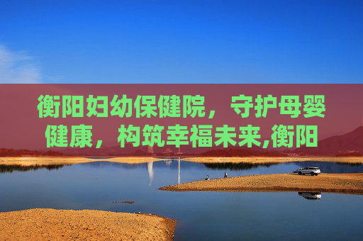 衡阳妇幼保健院，守护母婴健康，构筑幸福未来,衡阳妇幼保健院医院