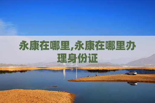永康在哪里,永康在哪里办理身份证