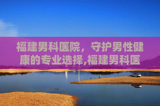 福建男科医院，守护男性健康的专业选择,福建男科医院排名
