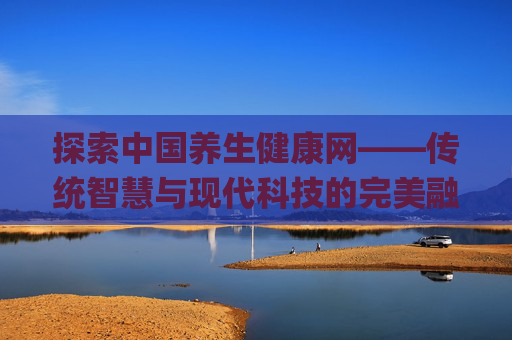 探索中国养生健康网——传统智慧与现代科技的完美融合,中国养生健康网app