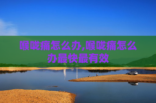 喉咙痛怎么办,喉咙痛怎么办最快最有效