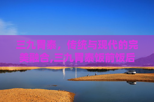 三九胃泰，传统与现代的完美融合,三九胃泰饭前饭后吃