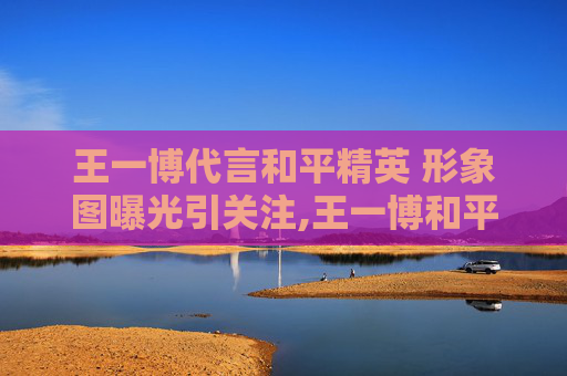 王一博代言和平精英 形象图曝光引关注,王一博和平精英代言到期了吗