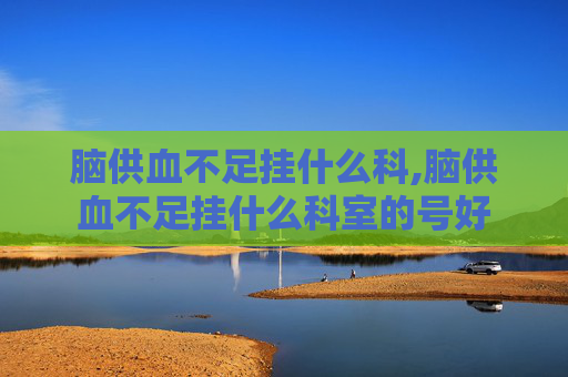 脑供血不足挂什么科,脑供血不足挂什么科室的号好