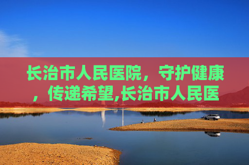 长治市人民医院，守护健康，传递希望,长治市人民医院电话