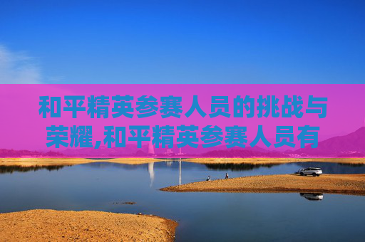 和平精英参赛人员的挑战与荣耀,和平精英参赛人员有哪些