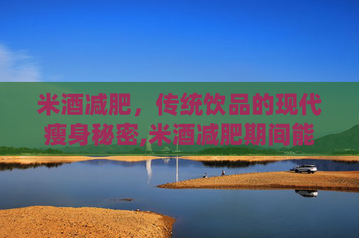 米酒减肥，传统饮品的现代瘦身秘密,米酒减肥期间能喝不