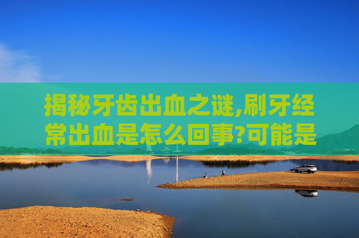 揭秘牙齿出血之谜,刷牙经常出血是怎么回事?可能是哪些口腔问题引起的?