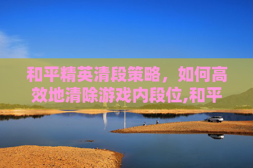 和平精英清段策略，如何高效地清除游戏内段位,和平精英清除段位分是全部清零吗