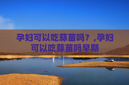 孕妇可以吃蒜苗吗？,孕妇可以吃蒜苗吗早期