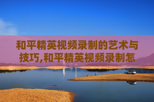 和平精英视频录制的艺术与技巧,和平精英视频录制怎么关