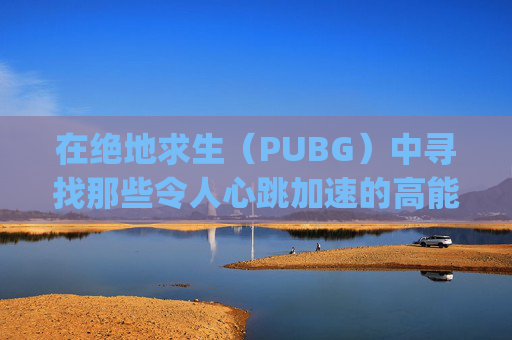 在绝地求生（PUBG）中寻找那些令人心跳加速的高能时刻,pubg精彩时刻
