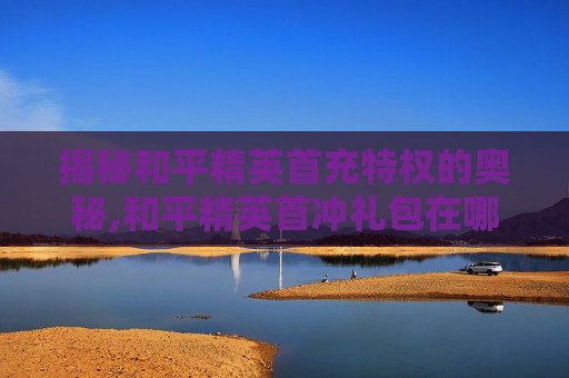 揭秘和平精英首充特权的奥秘,和平精英首冲礼包在哪领