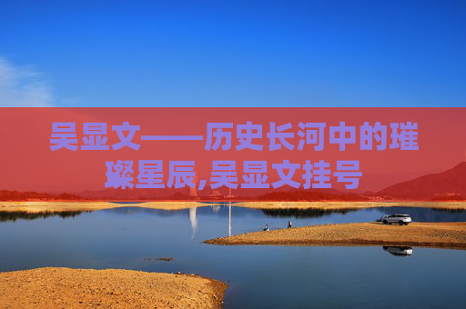 吴显文——历史长河中的璀璨星辰,吴显文挂号