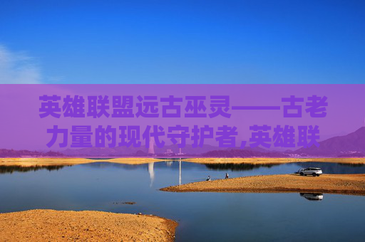 英雄联盟远古巫灵——古老力量的现代守护者,英雄联盟远古巫灵叫什么