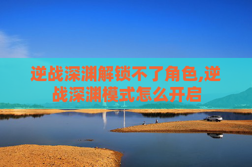 逆战深渊解锁不了角色,逆战深渊模式怎么开启