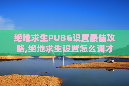 绝地求生PUBG设置最佳攻略,绝地求生设置怎么调才最顺畅