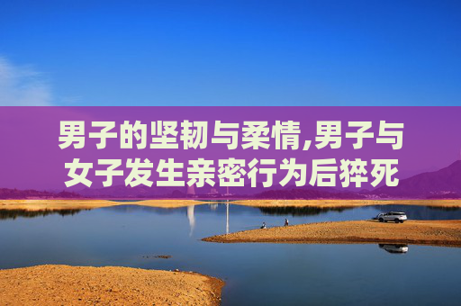 男子的坚韧与柔情,男子与女子发生亲密行为后猝死