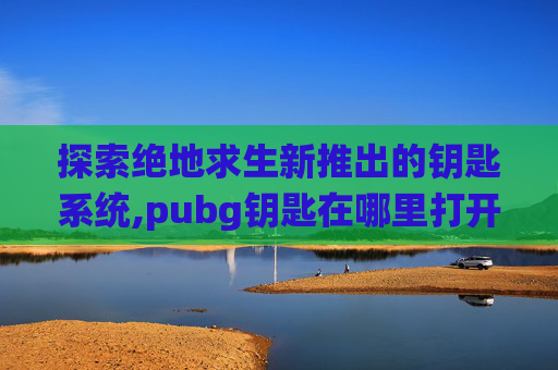 探索绝地求生新推出的钥匙系统,pubg钥匙在哪里打开