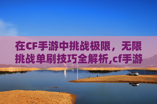 在CF手游中挑战极限，无限挑战单刷技巧全解析,cf手游挑战无限弹夹怎么获得