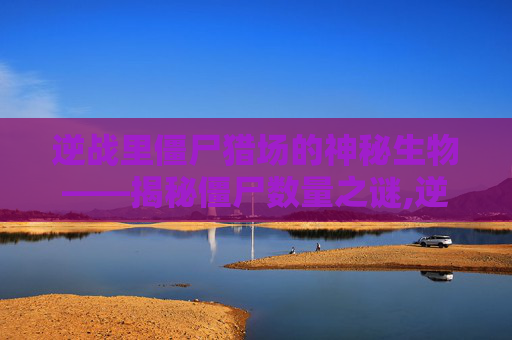 逆战里僵尸猎场的神秘生物——揭秘僵尸数量之谜,逆战最新僵尸猎场