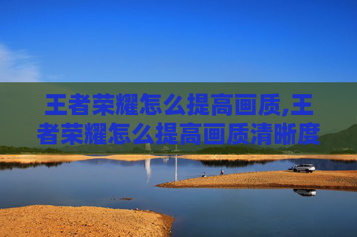 王者荣耀怎么提高画质,王者荣耀怎么提高画质清晰度